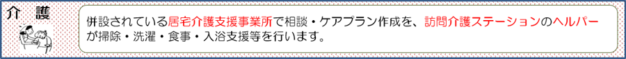 併設されている居宅介護支援事業所で相談・ケアプラン作成を、訪問介護ステーションのヘルパーが掃除・洗濯・食事・入浴支援等を行います。