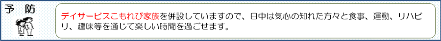 デイサービスこもれび家族を併設していますので、日中は気心の知れた方々と食事、運動、リハビリ、趣味等を通じて楽しい時間を過ごせます